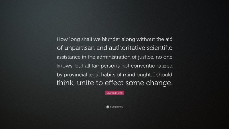 Learned Hand Quote: “How long shall we blunder along without the aid of unpartisan and authoritative scientific assistance in the administration of justice, no one knows; but all fair persons not conventionalized by provincial legal habits of mind ought, I should think, unite to effect some change.”