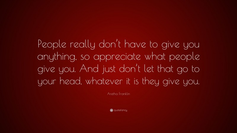Aretha Franklin Quote: “People really don’t have to give you anything, so appreciate what people give you. And just don’t let that go to your head, whatever it is they give you.”