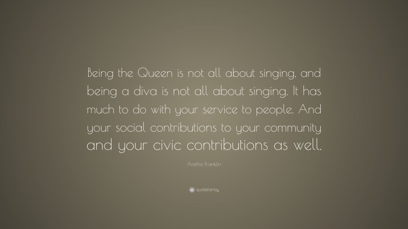 Aretha Franklin Quote: “Being the Queen is not all about singing, and being a diva is not all about singing. It has much to do with your service to people. And your social contributions to your community and your civic contributions as well.”