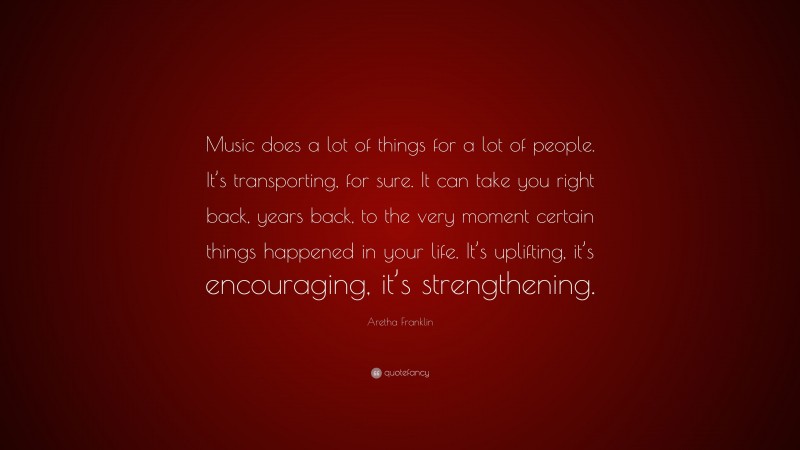 Aretha Franklin Quote: “Music does a lot of things for a lot of people. It’s transporting, for sure. It can take you right back, years back, to the very moment certain things happened in your life. It’s uplifting, it’s encouraging, it’s strengthening.”