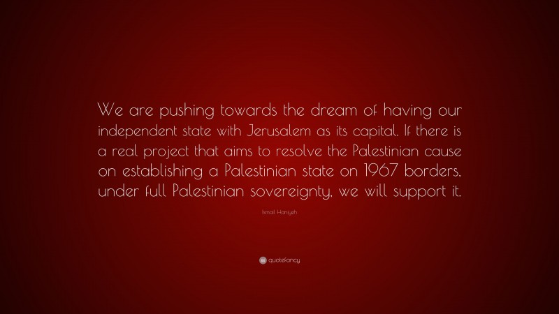 Ismail Haniyeh Quote: “We are pushing towards the dream of having our independent state with Jerusalem as its capital. If there is a real project that aims to resolve the Palestinian cause on establishing a Palestinian state on 1967 borders, under full Palestinian sovereignty, we will support it.”