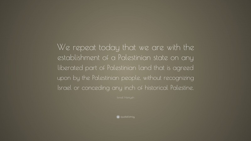 Ismail Haniyeh Quote: “We repeat today that we are with the establishment of a Palestinian state on any liberated part of Palestinian land that is agreed upon by the Palestinian people, without recognizing Israel or conceding any inch of historical Palestine.”