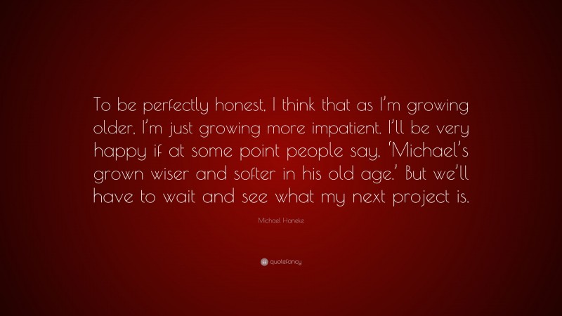 Michael Haneke Quote: “To be perfectly honest, I think that as I’m growing older, I’m just growing more impatient. I’ll be very happy if at some point people say, ‘Michael’s grown wiser and softer in his old age.’ But we’ll have to wait and see what my next project is.”