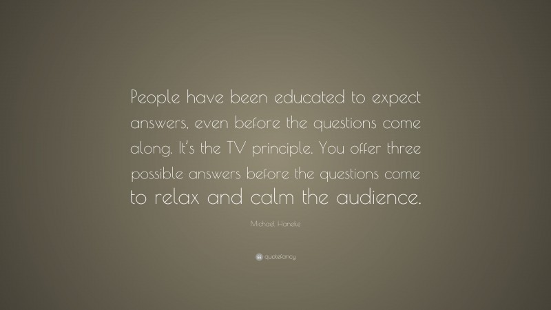 Michael Haneke Quote: “People have been educated to expect answers, even before the questions come along. It’s the TV principle. You offer three possible answers before the questions come to relax and calm the audience.”