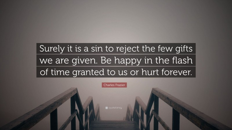 Charles Frazier Quote: “Surely it is a sin to reject the few gifts we are given. Be happy in the flash of time granted to us or hurt forever.”