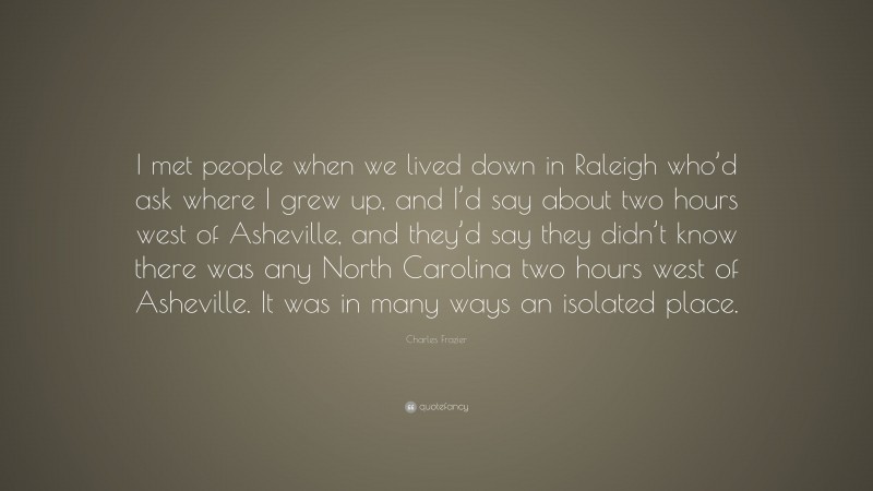 Charles Frazier Quote: “I met people when we lived down in Raleigh who’d ask where I grew up, and I’d say about two hours west of Asheville, and they’d say they didn’t know there was any North Carolina two hours west of Asheville. It was in many ways an isolated place.”