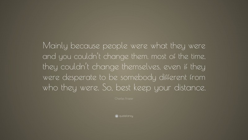 Charles Frazier Quote: “Mainly because people were what they were and you couldn’t change them. most of the time, they couldn’t change themselves, even if they were desperate to be somebody different from who they were. So, best keep your distance.”