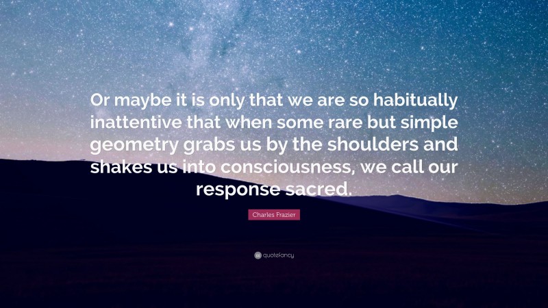 Charles Frazier Quote: “Or maybe it is only that we are so habitually inattentive that when some rare but simple geometry grabs us by the shoulders and shakes us into consciousness, we call our response sacred.”