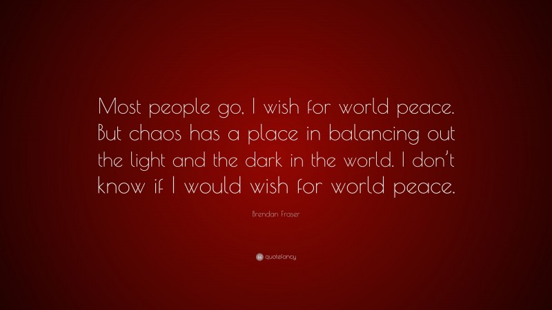 Brendan Fraser Quote: “Most people go, I wish for world peace. But chaos has a place in balancing out the light and the dark in the world. I don’t know if I would wish for world peace.”