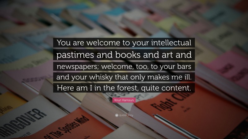 Knut Hamsun Quote: “You are welcome to your intellectual pastimes and books and art and newspapers; welcome, too, to your bars and your whisky that only makes me ill. Here am I in the forest, quite content.”