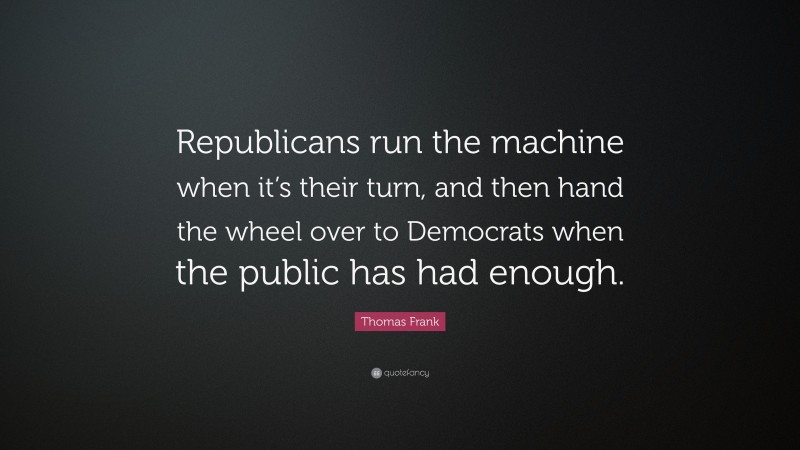 Thomas Frank Quote: “Republicans run the machine when it’s their turn, and then hand the wheel over to Democrats when the public has had enough.”