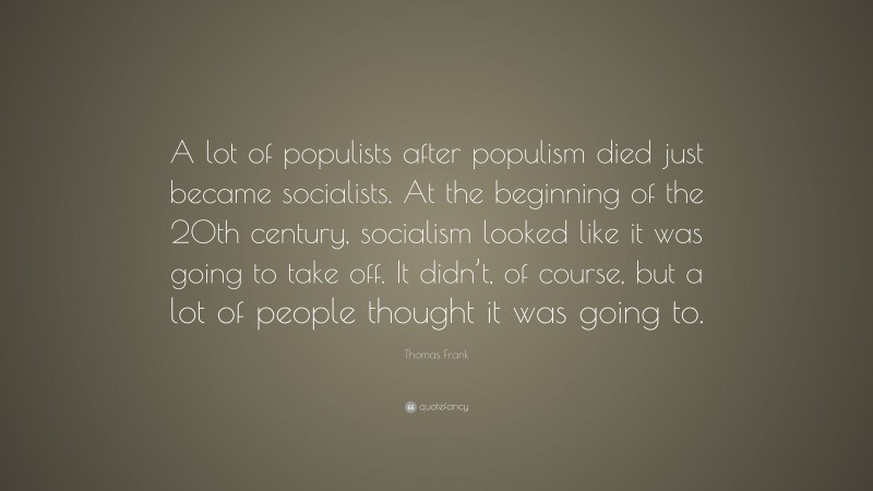 Thomas Frank Quote: “A lot of populists after populism died just became socialists. At the beginning of the 20th century, socialism looked like it was going to take off. It didn’t, of course, but a lot of people thought it was going to.”