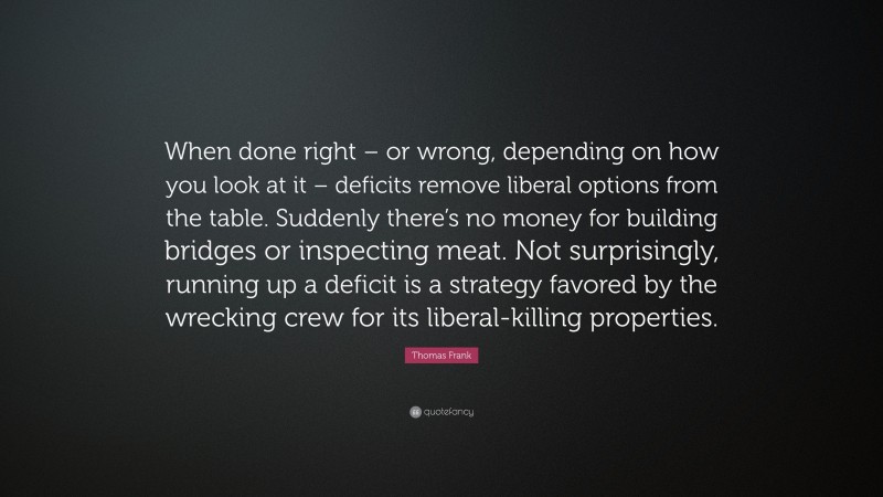 Thomas Frank Quote: “When done right – or wrong, depending on how you look at it – deficits remove liberal options from the table. Suddenly there’s no money for building bridges or inspecting meat. Not surprisingly, running up a deficit is a strategy favored by the wrecking crew for its liberal-killing properties.”