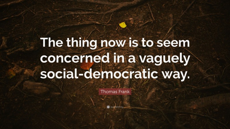 Thomas Frank Quote: “The thing now is to seem concerned in a vaguely social-democratic way.”