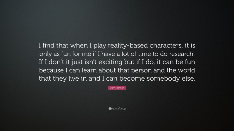 Daryl Hannah Quote: “I find that when I play reality-based characters, it is only as fun for me if I have a lot of time to do research. If I don’t it just isn’t exciting but if I do, it can be fun because I can learn about that person and the world that they live in and I can become somebody else.”