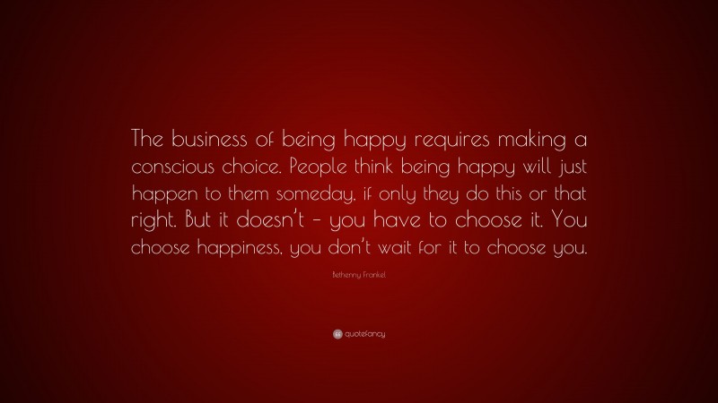 Bethenny Frankel Quote: “The business of being happy requires making a conscious choice. People think being happy will just happen to them someday, if only they do this or that right. But it doesn’t – you have to choose it. You choose happiness, you don’t wait for it to choose you.”