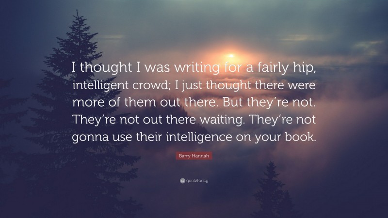 Barry Hannah Quote: “I thought I was writing for a fairly hip, intelligent crowd; I just thought there were more of them out there. But they’re not. They’re not out there waiting. They’re not gonna use their intelligence on your book.”