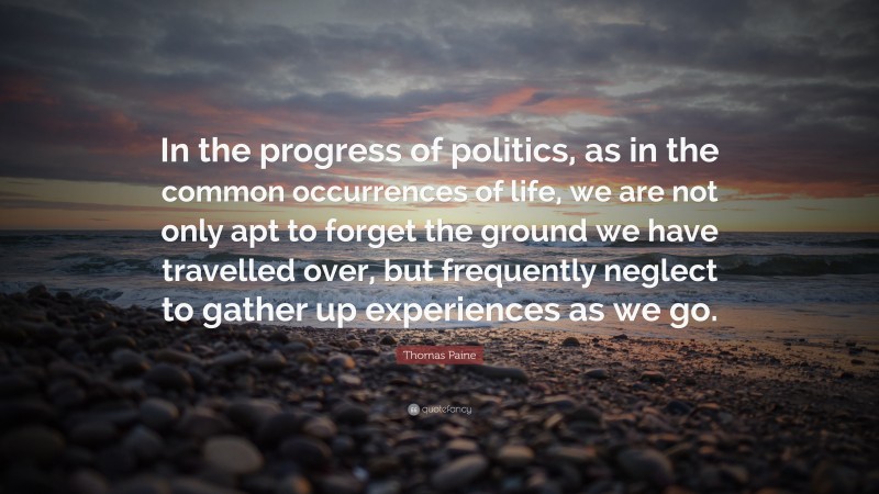 Thomas Paine Quote: “In the progress of politics, as in the common occurrences of life, we are not only apt to forget the ground we have travelled over, but frequently neglect to gather up experiences as we go.”