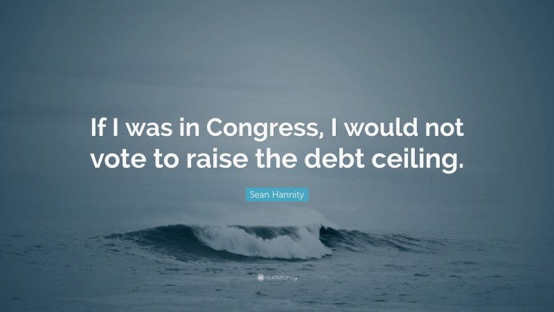 Sean Hannity Quote: “If I was in Congress, I would not vote to raise the debt ceiling.”