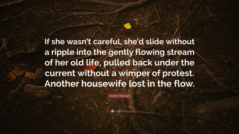 Kristin Hannah Quote: “If she wasn’t careful, she’d slide without a ripple into the gently flowing stream of her old life, pulled back under the current without a wimper of protest. Another housewife lost in the flow.”
