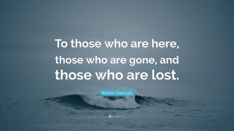Kristin Hannah Quote: “To those who are here, those who are gone, and those who are lost.”