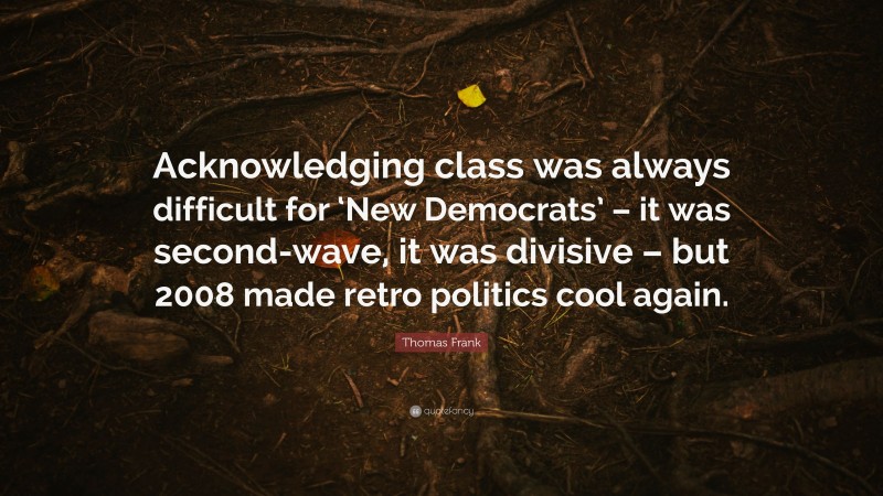 Thomas Frank Quote: “Acknowledging class was always difficult for ‘New Democrats’ – it was second-wave, it was divisive – but 2008 made retro politics cool again.”