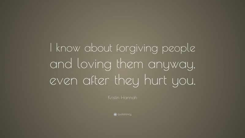Kristin Hannah Quote: “I know about forgiving people and loving them anyway, even after they hurt you.”