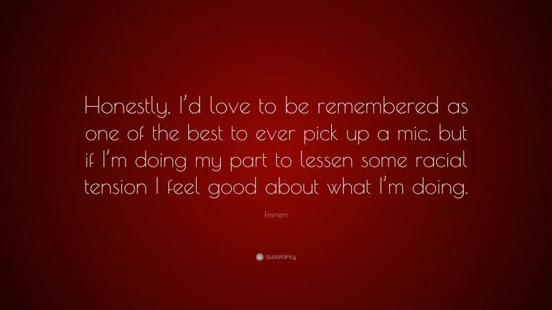 Eminem Quote: “Honestly, I’d love to be remembered as one of the best to ever pick up a mic, but if I’m doing my part to lessen some racial tension I feel good about what I’m doing.”
