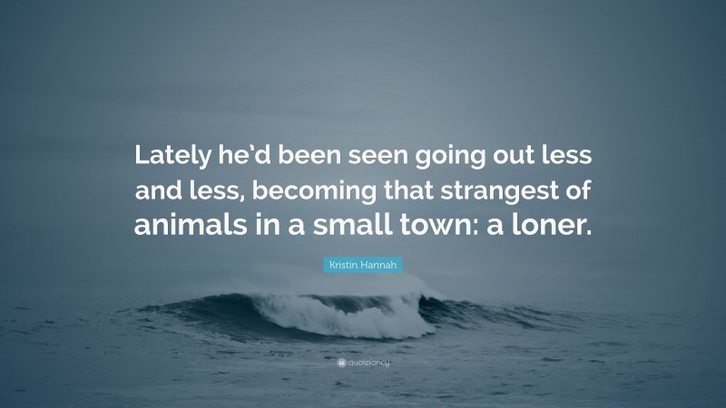 Kristin Hannah Quote: “Lately he’d been seen going out less and less, becoming that strangest of animals in a small town: a loner.”