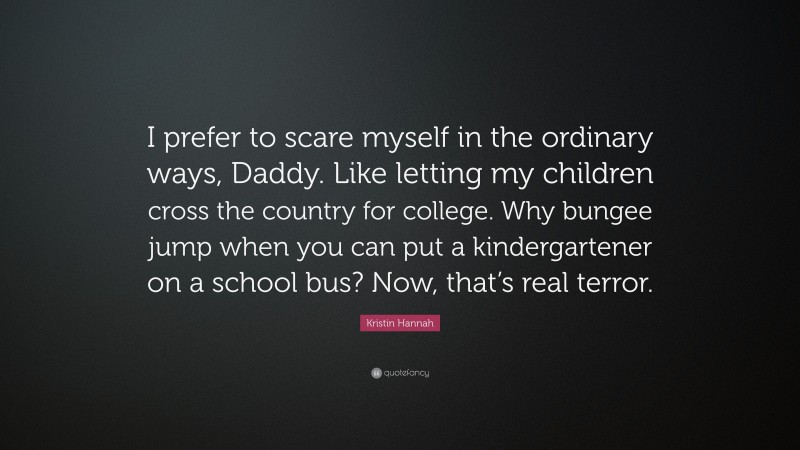Kristin Hannah Quote: “I prefer to scare myself in the ordinary ways, Daddy. Like letting my children cross the country for college. Why bungee jump when you can put a kindergartener on a school bus? Now, that’s real terror.”