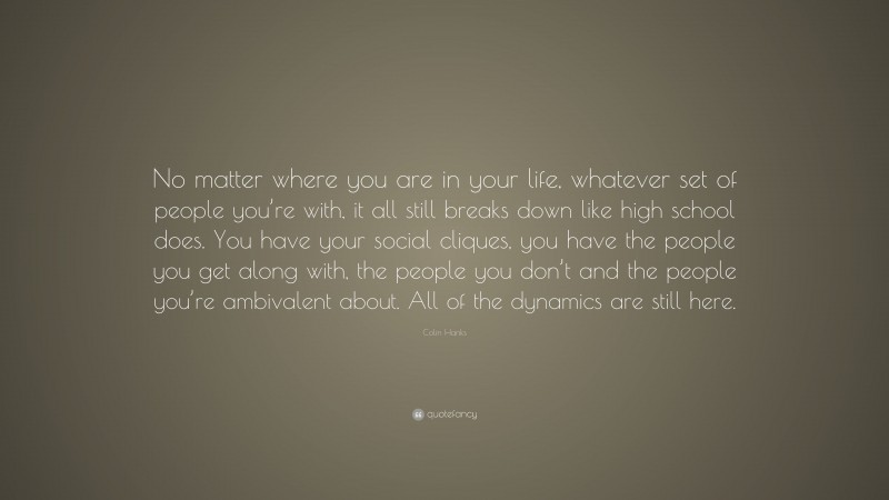 Colin Hanks Quote: “No matter where you are in your life, whatever set of people you’re with, it all still breaks down like high school does. You have your social cliques, you have the people you get along with, the people you don’t and the people you’re ambivalent about. All of the dynamics are still here.”