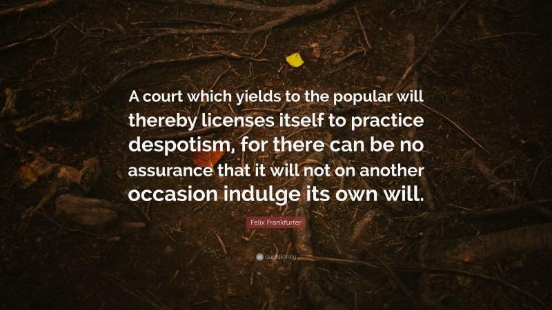 Felix Frankfurter Quote: “A court which yields to the popular will thereby licenses itself to practice despotism, for there can be no assurance that it will not on another occasion indulge its own will.”