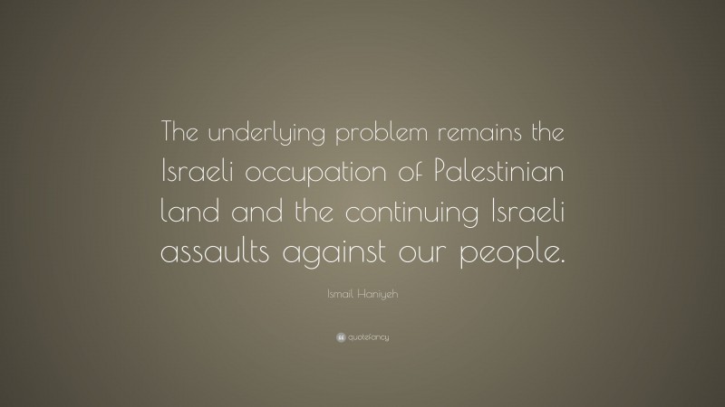 Ismail Haniyeh Quote: “The underlying problem remains the Israeli occupation of Palestinian land and the continuing Israeli assaults against our people.”