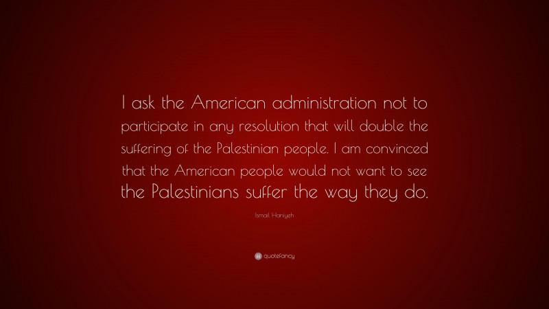 Ismail Haniyeh Quote: “I ask the American administration not to participate in any resolution that will double the suffering of the Palestinian people. I am convinced that the American people would not want to see the Palestinians suffer the way they do.”