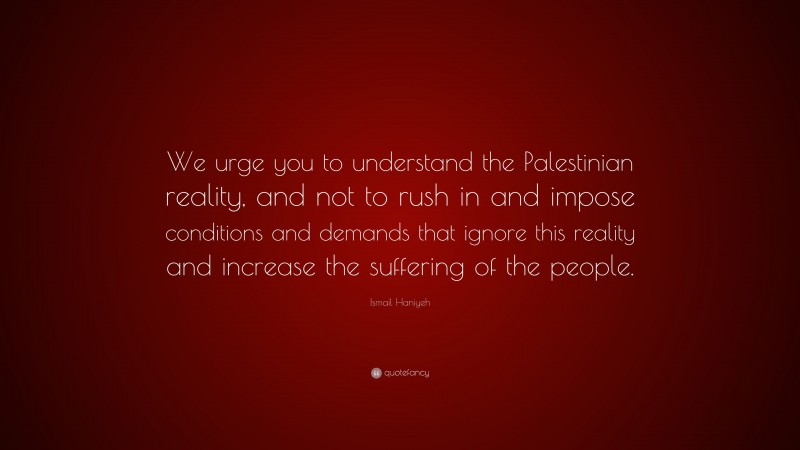 Ismail Haniyeh Quote: “We urge you to understand the Palestinian reality, and not to rush in and impose conditions and demands that ignore this reality and increase the suffering of the people.”