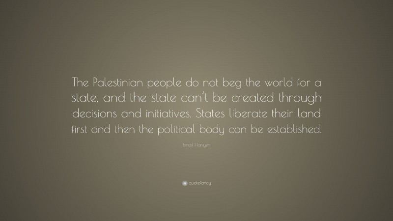 Ismail Haniyeh Quote: “The Palestinian people do not beg the world for a state, and the state can’t be created through decisions and initiatives. States liberate their land first and then the political body can be established.”