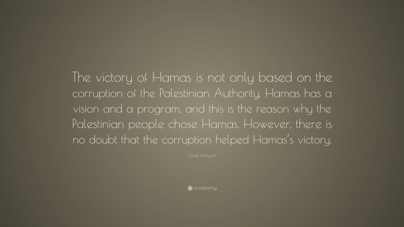 Ismail Haniyeh Quote: “The victory of Hamas is not only based on the corruption of the Palestinian Authority. Hamas has a vision and a program, and this is the reason why the Palestinian people chose Hamas. However, there is no doubt that the corruption helped Hamas’s victory.”