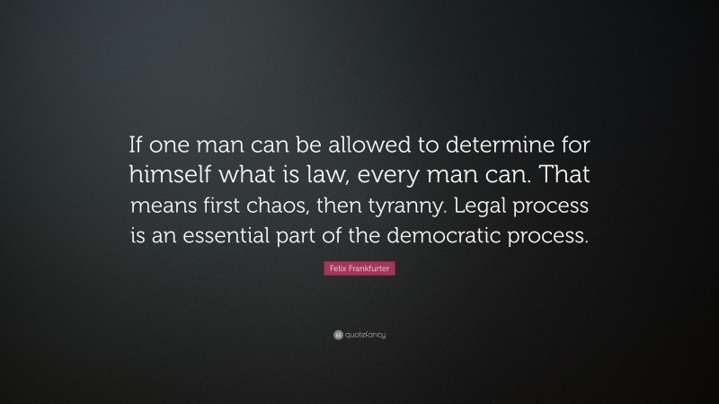 Felix Frankfurter Quote: “If one man can be allowed to determine for himself what is law, every man can. That means first chaos, then tyranny. Legal process is an essential part of the democratic process.”