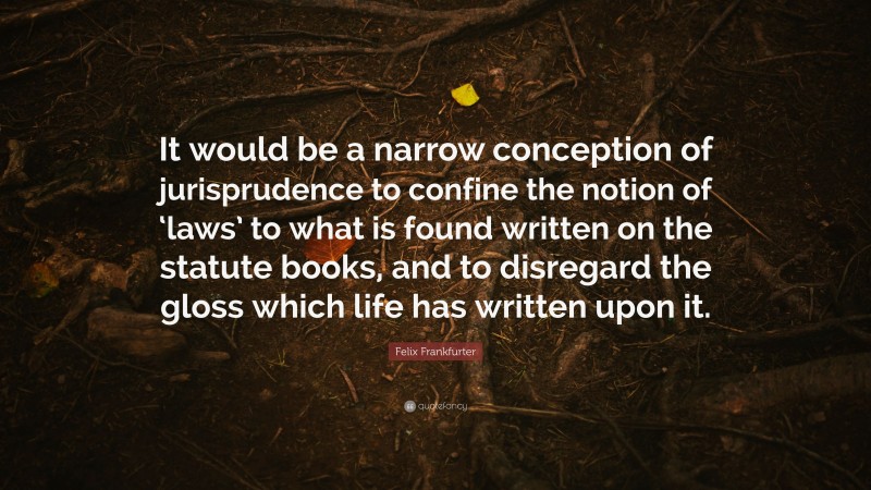 Felix Frankfurter Quote: “It would be a narrow conception of jurisprudence to confine the notion of ‘laws’ to what is found written on the statute books, and to disregard the gloss which life has written upon it.”