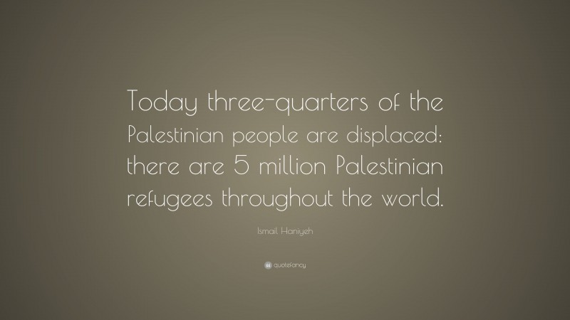 Ismail Haniyeh Quote: “Today three-quarters of the Palestinian people are displaced: there are 5 million Palestinian refugees throughout the world.”