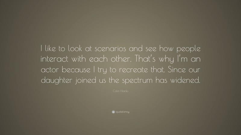 Colin Hanks Quote: “I like to look at scenarios and see how people interact with each other. That’s why I’m an actor because I try to recreate that. Since our daughter joined us the spectrum has widened.”