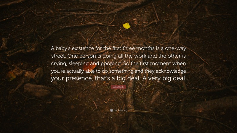 Colin Hanks Quote: “A baby’s existence for the first three months is a one-way street. One person is doing all the work and the other is crying, sleeping and pooping. So the first moment when you’re actually able to do something and they acknowledge your presence, that’s a big deal. A very big deal.”