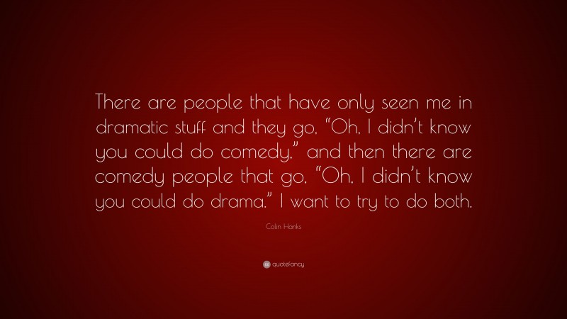 Colin Hanks Quote: “There are people that have only seen me in dramatic stuff and they go, “Oh, I didn’t know you could do comedy,” and then there are comedy people that go, “Oh, I didn’t know you could do drama.” I want to try to do both.”