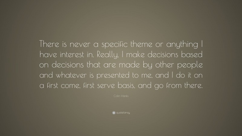 Colin Hanks Quote: “There is never a specific theme or anything I have interest in. Really, I make decisions based on decisions that are made by other people and whatever is presented to me, and I do it on a first come, first serve basis, and go from there.”