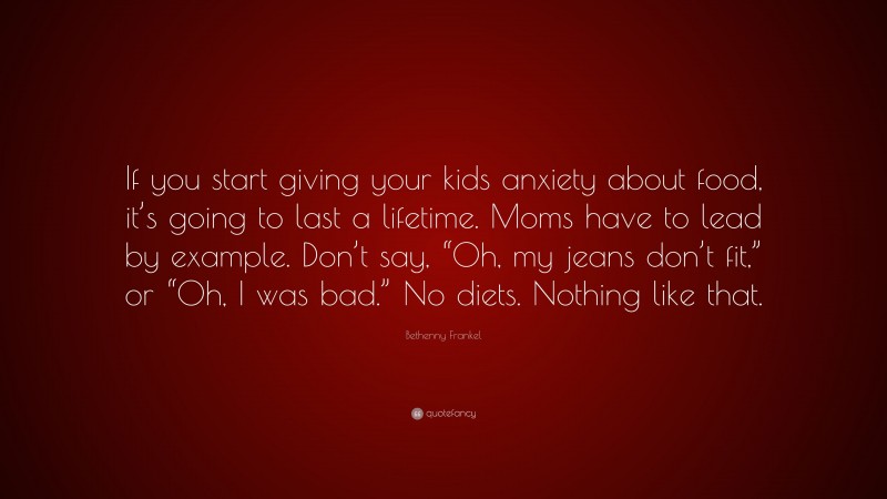 Bethenny Frankel Quote: “If you start giving your kids anxiety about food, it’s going to last a lifetime. Moms have to lead by example. Don’t say, “Oh, my jeans don’t fit,” or “Oh, I was bad.” No diets. Nothing like that.”