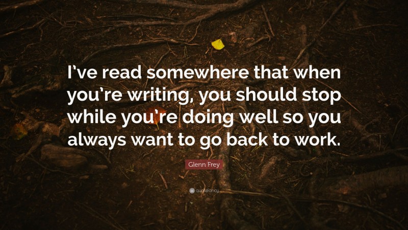 Glenn Frey Quote: “I’ve read somewhere that when you’re writing, you should stop while you’re doing well so you always want to go back to work.”