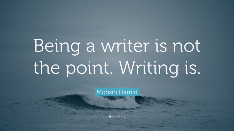 Mohsin Hamid Quote: “Being a writer is not the point. Writing is.”