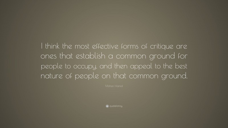 Mohsin Hamid Quote: “I think the most effective forms of critique are ones that establish a common ground for people to occupy, and then appeal to the best nature of people on that common ground.”