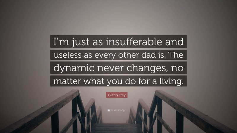 Glenn Frey Quote: “I’m just as insufferable and useless as every other dad is. The dynamic never changes, no matter what you do for a living.”