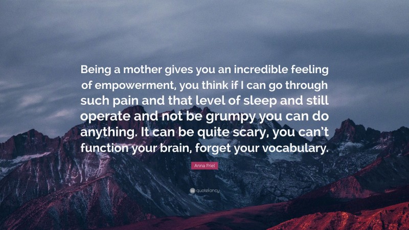 Anna Friel Quote: “Being a mother gives you an incredible feeling of empowerment, you think if I can go through such pain and that level of sleep and still operate and not be grumpy you can do anything. It can be quite scary, you can’t function your brain, forget your vocabulary.”